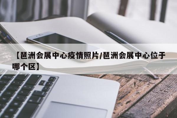 【琶洲会展中心疫情照片/琶洲会展中心位于哪个区】