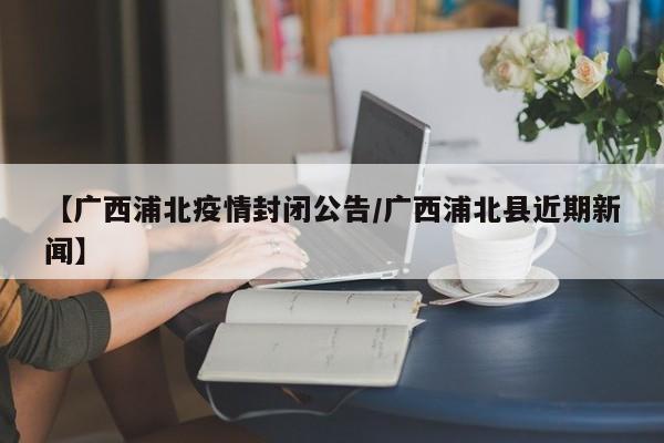 【广西浦北疫情封闭公告/广西浦北县近期新闻】