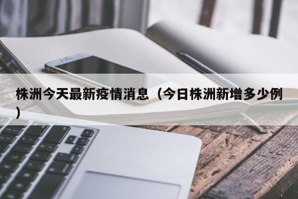 株洲今天最新疫情消息(今日株洲新增多少例)