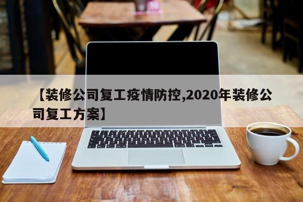 【装修公司复工疫情防控,2020年装修公司复工方案】