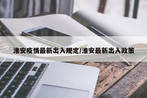 淮安疫情最新出入规定/淮安最新出入政策
