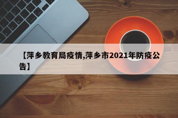 【萍乡教育局疫情,萍乡市2021年防疫公告】